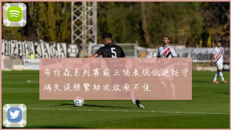 布伦森系列赛前三场表现低迷防守端失误频繁助攻效率不佳