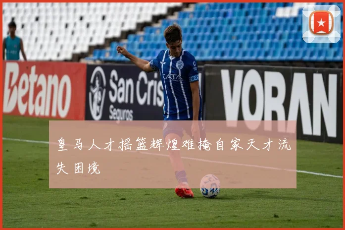 皇马人才摇篮辉煌难掩自家天才流失困境