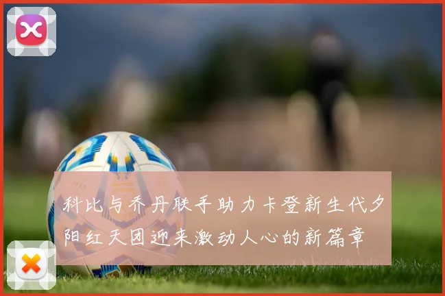 科比与乔丹联手助力卡登新生代夕阳红天团迎来激动人心的新篇章