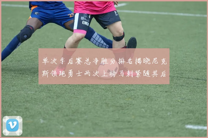 单次季后赛总净胜分排名揭晓尼克斯领跑勇士两次上榜马刺紧随其后