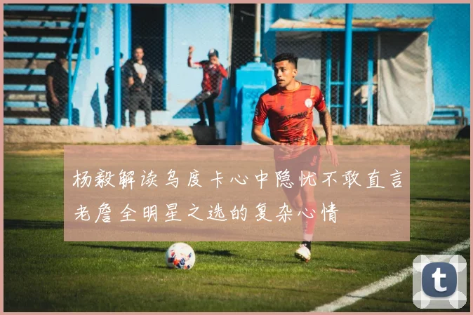 杨毅解读乌度卡心中隐忧不敢直言老詹全明星之选的复杂心情