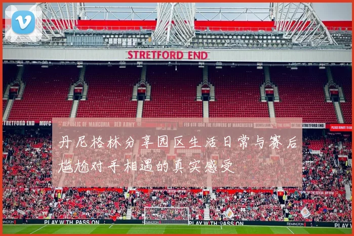 丹尼格林分享园区生活日常与赛后尴尬对手相遇的真实感受