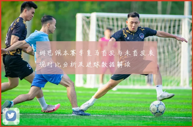 姆巴佩本赛季皇马首发与未首发表现对比分析及进球数据解读