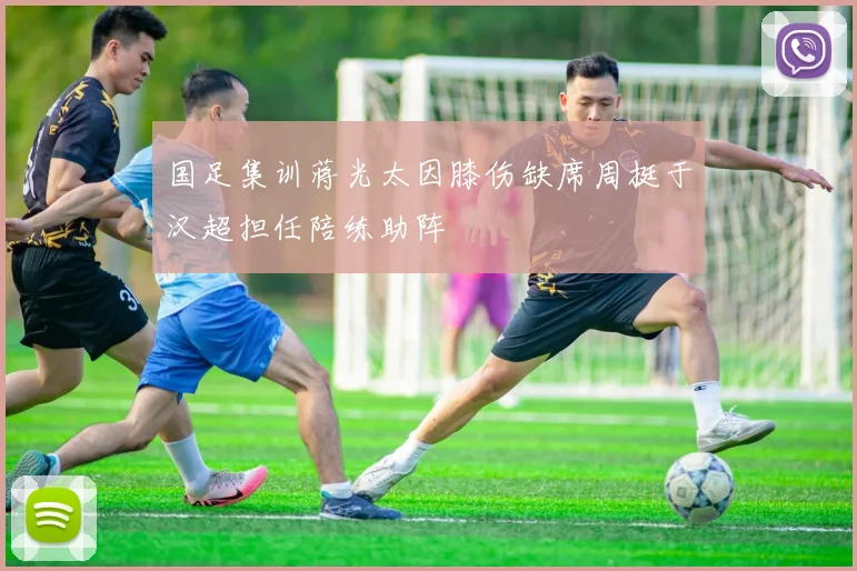 国足集训蒋光太因膝伤缺席周挺于汉超担任陪练助阵
