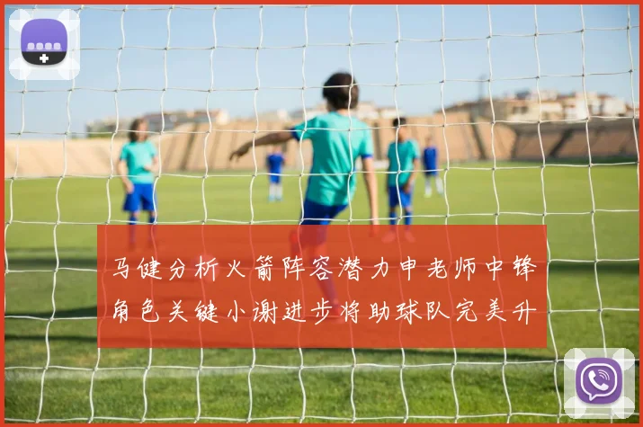 马健分析火箭阵容潜力申老师中锋角色关键小谢进步将助球队完美升级