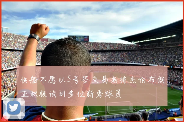 快船不愿以5号签交易老将杰伦布朗正积极试训多位新秀球员