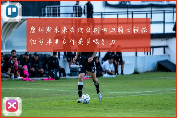 詹姆斯未来去向分析回归骑士轻松但与库里合作更具吸引力