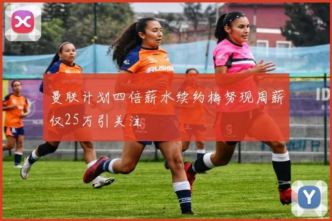 曼联计划四倍薪水续约梅努现周薪仅25万引关注
