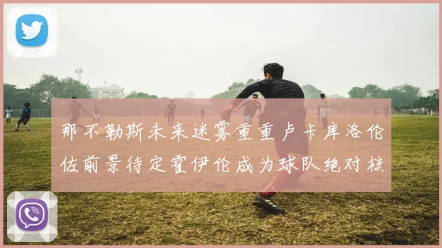 那不勒斯未来迷雾重重卢卡库洛伦佐前景待定霍伊伦成为球队绝对核心