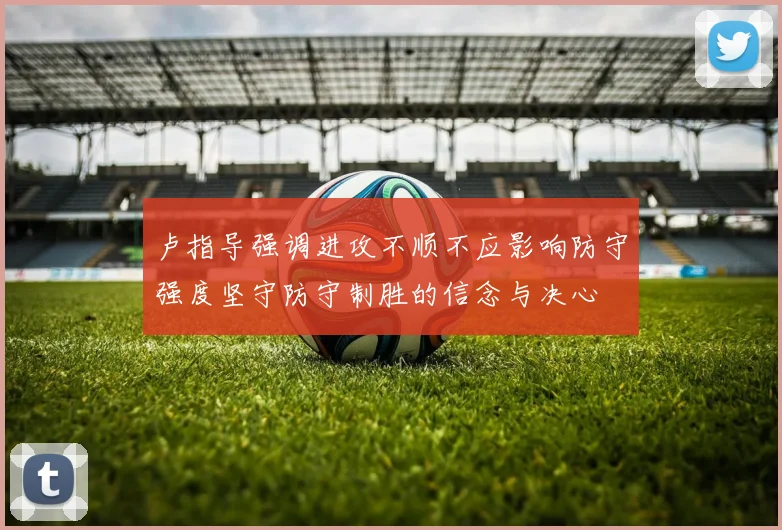 卢指导强调进攻不顺不应影响防守强度坚守防守制胜的信念与决心
