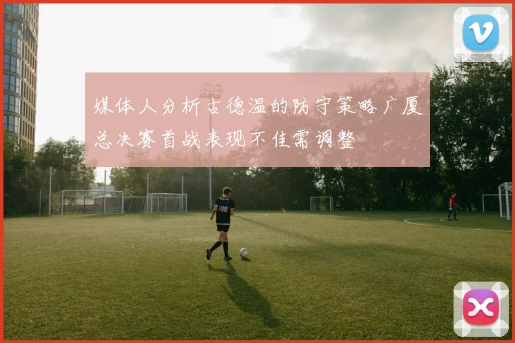 媒体人分析古德温的防守策略广厦总决赛首战表现不佳需调整