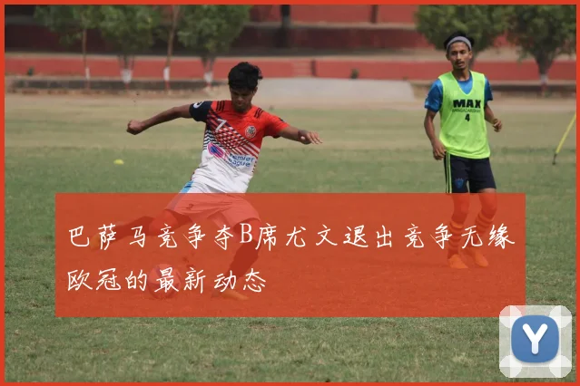 巴萨马竞争夺B席尤文退出竞争无缘欧冠的最新动态