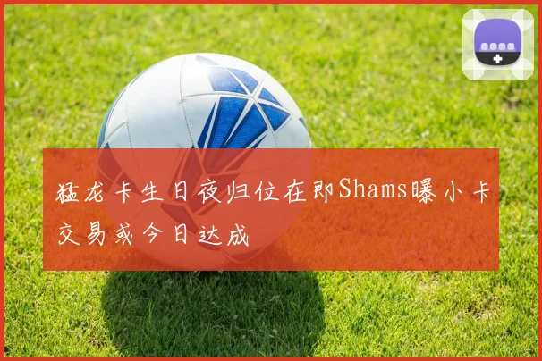 猛龙卡生日夜归位在即Shams曝小卡交易或今日达成