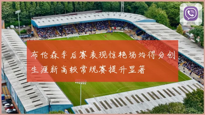 布伦森季后赛表现惊艳场均得分创生涯新高较常规赛提升显著
