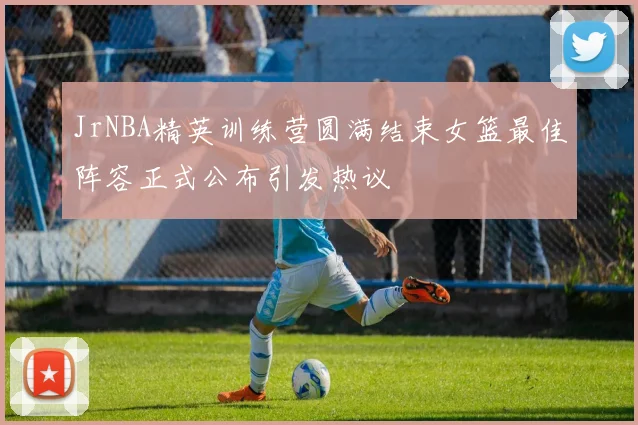 JrNBA精英训练营圆满结束女篮最佳阵容正式公布引发热议