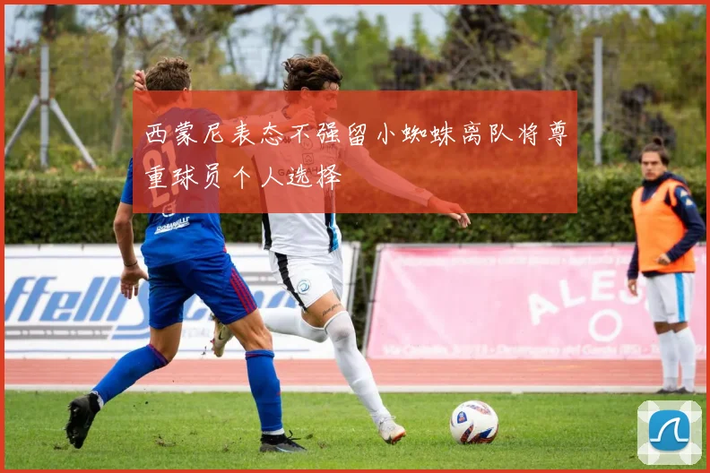 西蒙尼表态不强留小蜘蛛离队将尊重球员个人选择
