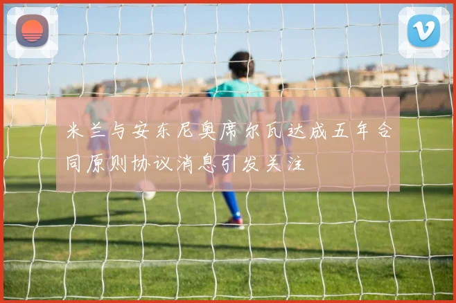 米兰与安东尼奥席尔瓦达成五年合同原则协议消息引发关注
