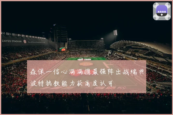 森保一信心满满携最强阵出战瑞典波特执教能力获高度认可