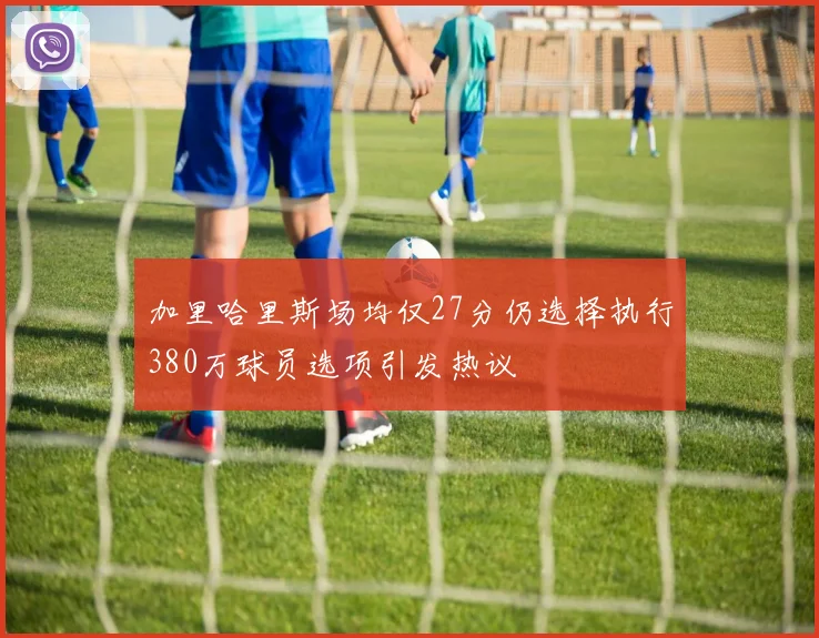 加里哈里斯场均仅27分仍选择执行380万球员选项引发热议