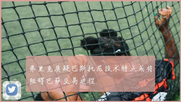 弗里克质疑巴斯托尼技术特点或将阻碍巴萨交易进程