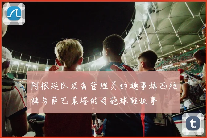 阿根廷队装备管理员的趣事梅西短裤与萨巴莱塔的奇葩球鞋故事