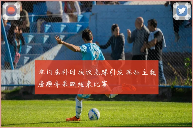 津门虎补时抗议点球引发混乱主裁唐顺齐果断结束比赛
