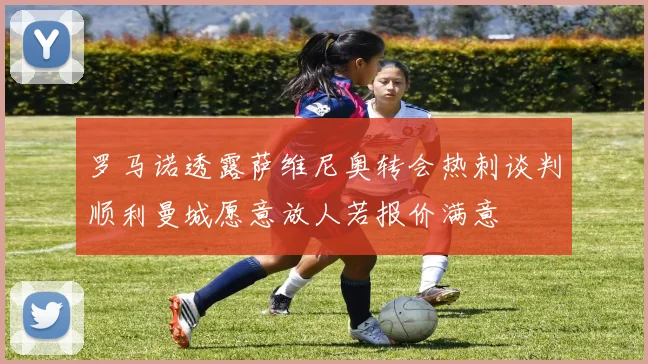 罗马诺透露萨维尼奥转会热刺谈判顺利曼城愿意放人若报价满意