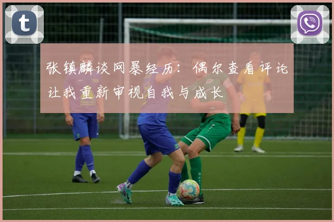 张镇麟谈网暴经历：偶尔查看评论让我重新审视自我与成长