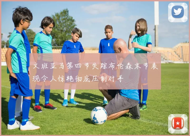 文班亚马第四节失踪布伦森末节表现令人惊艳彻底压制对手
