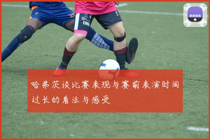 哈弗茨谈比赛表现与赛前表演时间过长的看法与感受