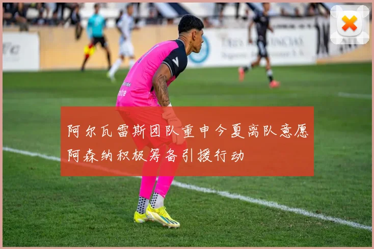 阿尔瓦雷斯团队重申今夏离队意愿阿森纳积极筹备引援行动